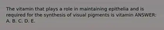 The vitamin that plays a role in maintaining epithelia and is required for the synthesis of visual pigments is vitamin ANSWER: A. B. C. D. E.