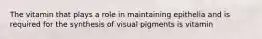 The vitamin that plays a role in maintaining epithelia and is required for the synthesis of visual pigments is vitamin