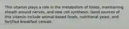 This vitamin plays a role in the metabolism of folate, maintaining sheath around nerves, and new cell synthesis. Good sources of this vitamin include animal-based foods, nutritional yeast, and fortified breakfast cereals.