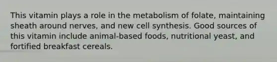 This vitamin plays a role in the metabolism of folate, maintaining sheath around nerves, and new cell synthesis. Good sources of this vitamin include animal-based foods, nutritional yeast, and fortified breakfast cereals.