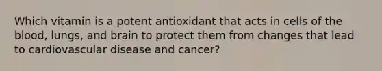 Which vitamin is a potent antioxidant that acts in cells of the blood, lungs, and brain to protect them from changes that lead to cardiovascular disease and cancer?