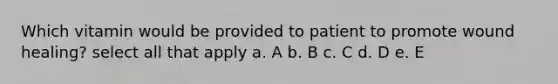 Which vitamin would be provided to patient to promote wound healing? select all that apply a. A b. B c. C d. D e. E