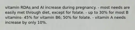 vitamin RDAs and AI increase during pregnancy. - most needs are easily met through diet, except for folate. - up to 30% for most B vitamins- 45% for vitamin B6; 50% for folate. - vitamin A needs increase by only 10%.