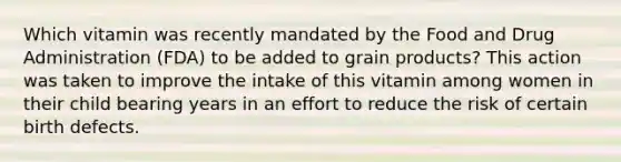 Which vitamin was recently mandated by the Food and Drug Administration (FDA) to be added to grain products? This action was taken to improve the intake of this vitamin among women in their child bearing years in an effort to reduce the risk of certain birth defects.