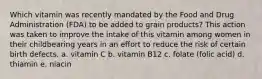 Which vitamin was recently mandated by the Food and Drug Administration (FDA) to be added to grain products? This action was taken to improve the intake of this vitamin among women in their childbearing years in an effort to reduce the risk of certain birth defects. a. vitamin C b. vitamin B12 c. folate (folic acid) d. thiamin e. niacin