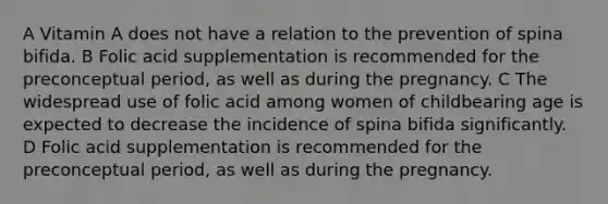 A Vitamin A does not have a relation to the prevention of spina bifida. B Folic acid supplementation is recommended for the preconceptual period, as well as during the pregnancy. C The widespread use of folic acid among women of childbearing age is expected to decrease the incidence of spina bifida significantly. D Folic acid supplementation is recommended for the preconceptual period, as well as during the pregnancy.