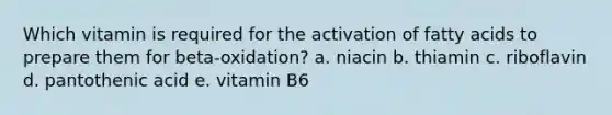 Which vitamin is required for the activation of fatty acids to prepare them for beta-oxidation? a. niacin b. thiamin c. riboflavin d. pantothenic acid e. vitamin B6