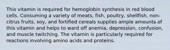 This vitamin is required for hemoglobin synthesis in red blood cells. Consuming a variety of meats, fish, poultry, shellfish, non-citrus fruits, soy, and fortified cereals supplies ample amounts of this vitamin and helps to ward off anemia, depression, confusion, and muscle twitching. The vitamin is particularly required for reactions involving amino acids and proteins.