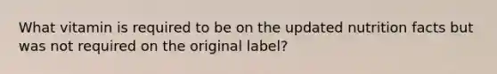 What vitamin is required to be on the updated nutrition facts but was not required on the original label?