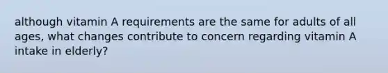 although vitamin A requirements are the same for adults of all ages, what changes contribute to concern regarding vitamin A intake in elderly?
