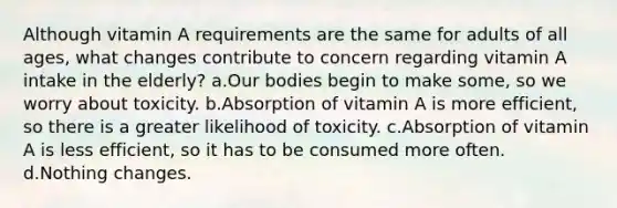 Although vitamin A requirements are the same for adults of all ages, what changes contribute to concern regarding vitamin A intake in the elderly? a.Our bodies begin to make some, so we worry about toxicity. b.Absorption of vitamin A is more efficient, so there is a greater likelihood of toxicity. c.Absorption of vitamin A is less efficient, so it has to be consumed more often. d.Nothing changes.