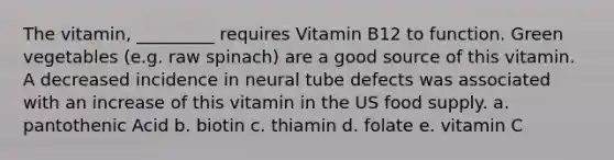 The vitamin, _________ requires Vitamin B12 to function. Green vegetables (e.g. raw spinach) are a good source of this vitamin. A decreased incidence in neural tube defects was associated with an increase of this vitamin in the US food supply. a. pantothenic Acid b. biotin c. thiamin d. folate e. vitamin C