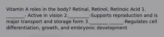 Vitamin A roles in the body? Retinal, Retinol, Retinoic Acid 1. ________- Active in vision 2._________-Supports reproduction and is major transport and storage form 3.________ ______-Regulates cell differentiation, growth, and embryonic development