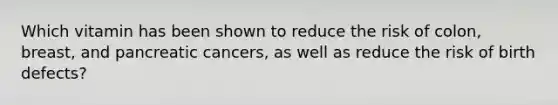 Which vitamin has been shown to reduce the risk of colon, breast, and pancreatic cancers, as well as reduce the risk of birth defects?