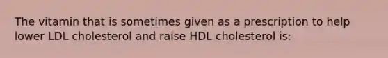 The vitamin that is sometimes given as a prescription to help lower LDL cholesterol and raise HDL cholesterol is: