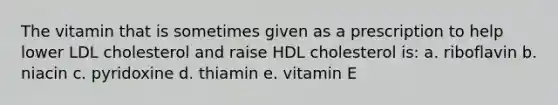 The vitamin that is sometimes given as a prescription to help lower LDL cholesterol and raise HDL cholesterol is: a. riboflavin b. niacin c. pyridoxine d. thiamin e. vitamin E