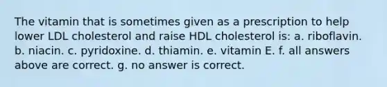 The vitamin that is sometimes given as a prescription to help lower LDL cholesterol and raise HDL cholesterol is: a. riboflavin. b. niacin. c. pyridoxine. d. thiamin. e. vitamin E. f. all answers above are correct. g. no answer is correct.