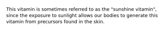 This vitamin is sometimes referred to as the "sunshine vitamin", since the exposure to sunlight allows our bodies to generate this vitamin from precursors found in the skin.