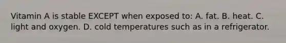 Vitamin A is stable EXCEPT when exposed to: A. fat. B. heat. C. light and oxygen. D. cold temperatures such as in a refrigerator.