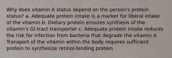 Why does vitamin A status depend on the person's protein status? a. Adequate protein intake is a marker for liberal intake of the vitamin b. Dietary protein ensures synthesis of the vitamin's GI tract transporter c. Adequate protein intake reduces the risk for infection from bacteria that degrade the vitamin d. Transport of the vitamin within the body requires sufficient protein to synthesize retinol-binding protein