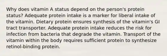 Why does vitamin A status depend on the person's protein status?​ ​Adequate protein intake is a marker for liberal intake of the vitamin. ​Dietary protein ensures synthesis of the vitamin's GI tract transporter. ​Adequate protein intake reduces the risk for infection from bacteria that degrade the vitamin. ​Transport of the vitamin within the body requires sufficient protein to synthesize retinol-binding protein.