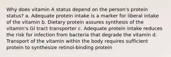 Why does vitamin A status depend on the person's protein status? a. Adequate protein intake is a marker for liberal intake of the vitamin b. Dietary protein assures synthesis of the vitamin's GI tract transporter c. Adequate protein intake reduces the risk for infection from bacteria that degrade the vitamin d. Transport of the vitamin within the body requires sufficient protein to synthesize retinol-binding protein