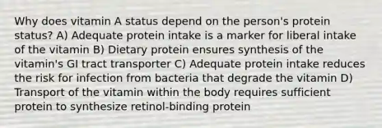 Why does vitamin A status depend on the person's protein status? A) Adequate protein intake is a marker for liberal intake of the vitamin B) Dietary protein ensures synthesis of the vitamin's GI tract transporter C) Adequate protein intake reduces the risk for infection from bacteria that degrade the vitamin D) Transport of the vitamin within the body requires sufficient protein to synthesize retinol-binding protein