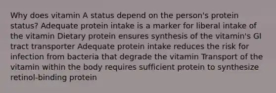 Why does vitamin A status depend on the person's protein status? Adequate protein intake is a marker for liberal intake of the vitamin Dietary protein ensures synthesis of the vitamin's GI tract transporter Adequate protein intake reduces the risk for infection from bacteria that degrade the vitamin Transport of the vitamin within the body requires sufficient protein to synthesize retinol-binding protein