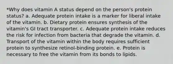 *Why does vitamin A status depend on the person's protein status? a. Adequate protein intake is a marker for liberal intake of the vitamin. b. Dietary protein ensures synthesis of the vitamin's GI tract transporter. c. Adequate protein intake reduces the risk for infection from bacteria that degrade the vitamin. d. Transport of the vitamin within the body requires sufficient protein to synthesize retinol-binding protein. e. Protein is necessary to free the vitamin from its bonds to lipids.