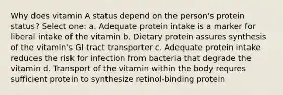 Why does vitamin A status depend on the person's protein status? Select one: a. Adequate protein intake is a marker for liberal intake of the vitamin b. Dietary protein assures synthesis of the vitamin's GI tract transporter c. Adequate protein intake reduces the risk for infection from bacteria that degrade the vitamin d. Transport of the vitamin within the body requres sufficient protein to synthesize retinol-binding protein