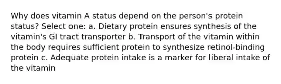 Why does vitamin A status depend on the person's protein status? Select one: a. Dietary protein ensures synthesis of the vitamin's GI tract transporter b. Transport of the vitamin within the body requires sufficient protein to synthesize retinol-binding protein c. Adequate protein intake is a marker for liberal intake of the vitamin