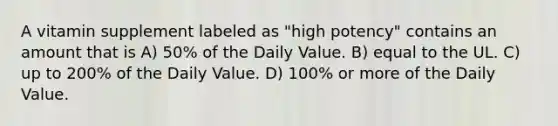 A vitamin supplement labeled as "high potency" contains an amount that is A) 50% of the Daily Value. B) equal to the UL. C) up to 200% of the Daily Value. D) 100% or more of the Daily Value.