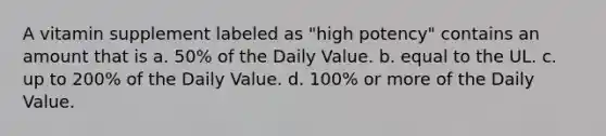 A vitamin supplement labeled as "high potency" contains an amount that is a. 50% of the Daily Value. b. equal to the UL. c. up to 200% of the Daily Value. d. 100% or more of the Daily Value.