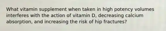 What vitamin supplement when taken in high potency volumes interferes with the action of vitamin D, decreasing calcium absorption, and increasing the risk of hip fractures?