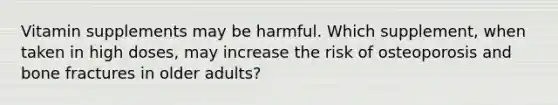 Vitamin supplements may be harmful. Which supplement, when taken in high doses, may increase the risk of osteoporosis and bone fractures in older adults?