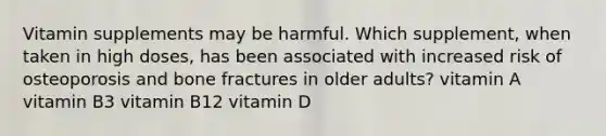 Vitamin supplements may be harmful. Which supplement, when taken in high doses, has been associated with increased risk of osteoporosis and bone fractures in older adults? vitamin A vitamin B3 vitamin B12 vitamin D