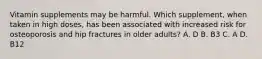Vitamin supplements may be harmful. Which supplement, when taken in high doses, has been associated with increased risk for osteoporosis and hip fractures in older adults? A. D B. B3 C. A D. B12