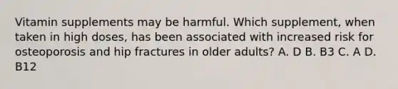 Vitamin supplements may be harmful. Which supplement, when taken in high doses, has been associated with increased risk for osteoporosis and hip fractures in older adults? A. D B. B3 C. A D. B12