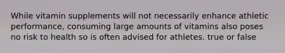 While vitamin supplements will not necessarily enhance athletic performance, consuming large amounts of vitamins also poses no risk to health so is often advised for athletes. true or false