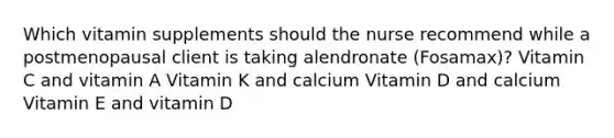 Which vitamin supplements should the nurse recommend while a postmenopausal client is taking alendronate (Fosamax)? Vitamin C and vitamin A Vitamin K and calcium Vitamin D and calcium Vitamin E and vitamin D