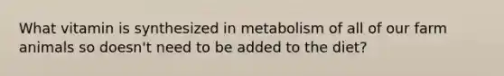 What vitamin is synthesized in metabolism of all of our farm animals so doesn't need to be added to the diet?