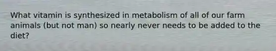 What vitamin is synthesized in metabolism of all of our farm animals (but not man) so nearly never needs to be added to the diet?