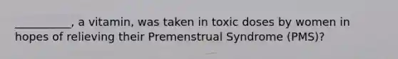 __________, a vitamin, was taken in toxic doses by women in hopes of relieving their Premenstrual Syndrome (PMS)?