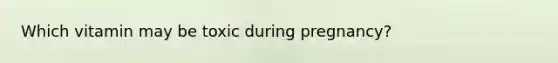 Which vitamin may be toxic during pregnancy?
