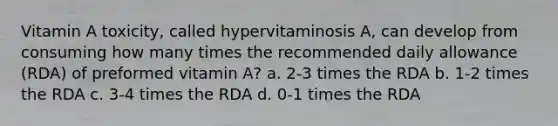 Vitamin A toxicity, called hypervitaminosis A, can develop from consuming how many times the recommended daily allowance (RDA) of preformed vitamin A? a. 2-3 times the RDA b. 1-2 times the RDA c. 3-4 times the RDA d. 0-1 times the RDA