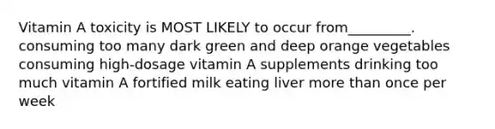 Vitamin A toxicity is MOST LIKELY to occur from_________. consuming too many dark green and deep orange vegetables consuming high-dosage vitamin A supplements drinking too much vitamin A fortified milk eating liver more than once per week