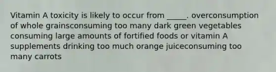 ​Vitamin A toxicity is likely to occur from _____. overconsumption of whole grains​consuming too many dark green vegetables​ consuming large amounts of fortified foods or vitamin A supplements ​drinking too much orange juice​consuming too many carrots