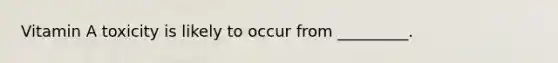 Vitamin A toxicity is likely to occur from _________.