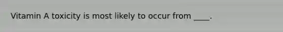 Vitamin A toxicity is most likely to occur from ____.