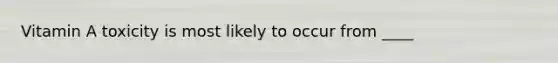 Vitamin A toxicity is most likely to occur from ____